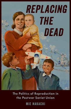 Replacing the Dead The Politics of Reproduction in the Postwar Soviet Union