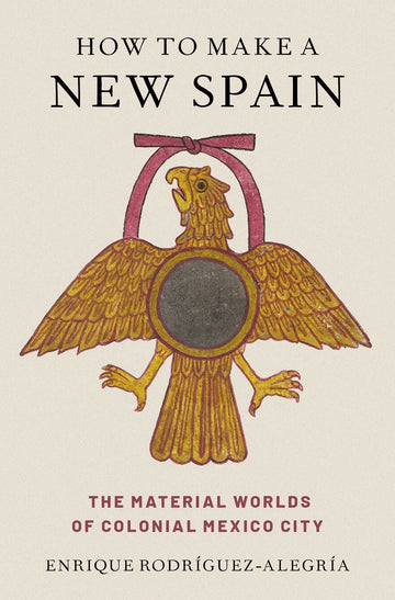 How to Make a New Spain The Material Worlds of Colonial Mexico City